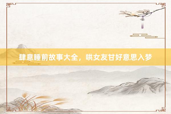 肆意睡前故事大全,哄女友甘好意思入梦